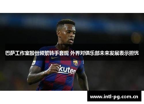 巴萨工作室股份频繁转手套现 外界对俱乐部未来发展表示担忧 巴萨工作室股份频繁转手套现 外界对俱乐部未来发展表示担忧