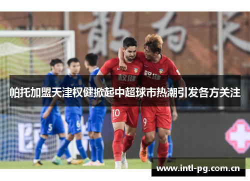 帕托加盟天津权健掀起中超球市热潮引发各方关注 帕托加盟天津权健掀起中超球市热潮引发各方关注